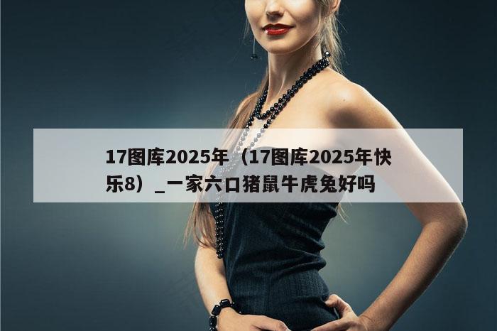 17图库2025年（17图库2025年快乐8）_一家六口猪鼠牛虎兔好吗